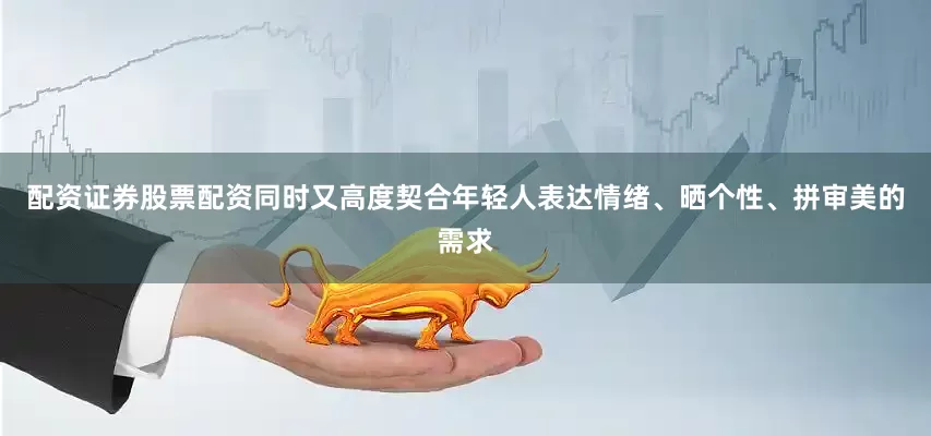 配资证券股票配资同时又高度契合年轻人表达情绪、晒个性、拼审美的需求
