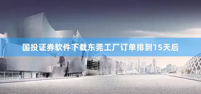 国投证券软件下载东莞工厂订单排到15天后
