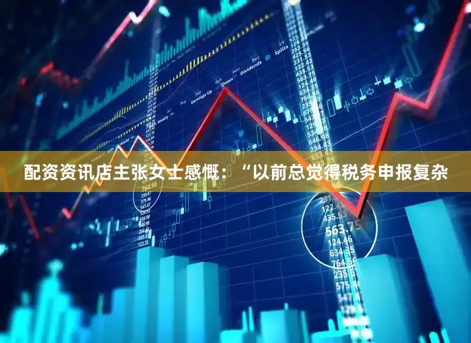 配资资讯店主张女士感慨：“以前总觉得税务申报复杂
