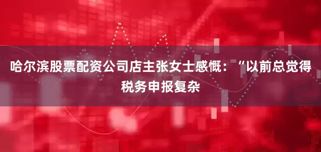 哈尔滨股票配资公司店主张女士感慨：“以前总觉得税务申报复杂