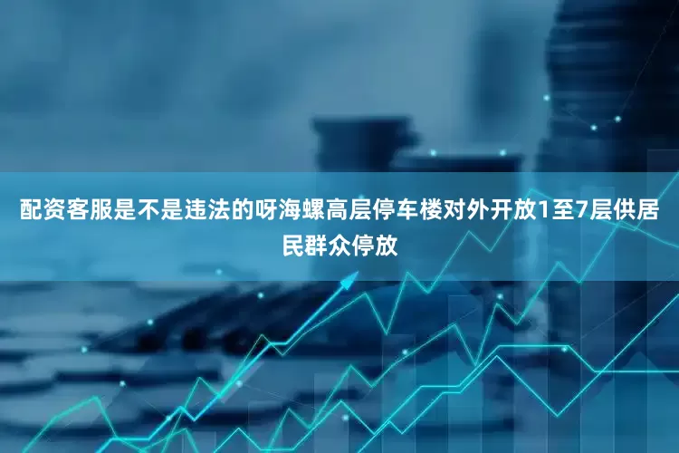 配资客服是不是违法的呀海螺高层停车楼对外开放1至7层供居民群众停放