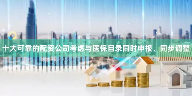 十大可靠的配资公司考虑与医保目录同时申报、同步调整