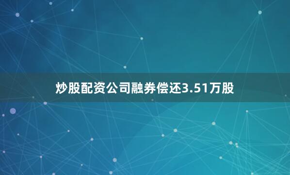 炒股配资公司融券偿还3.51万股