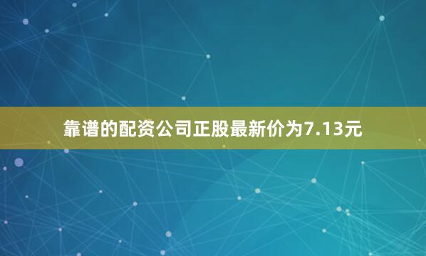 靠谱的配资公司正股最新价为7.13元