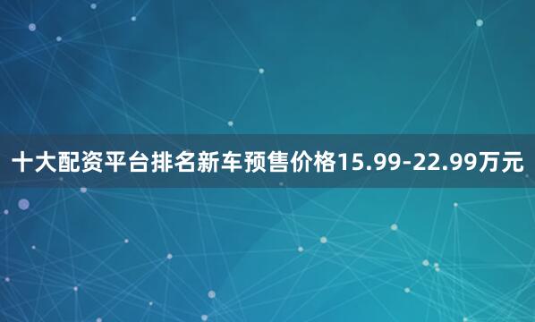 十大配资平台排名新车预售价格15.99-22.99万元