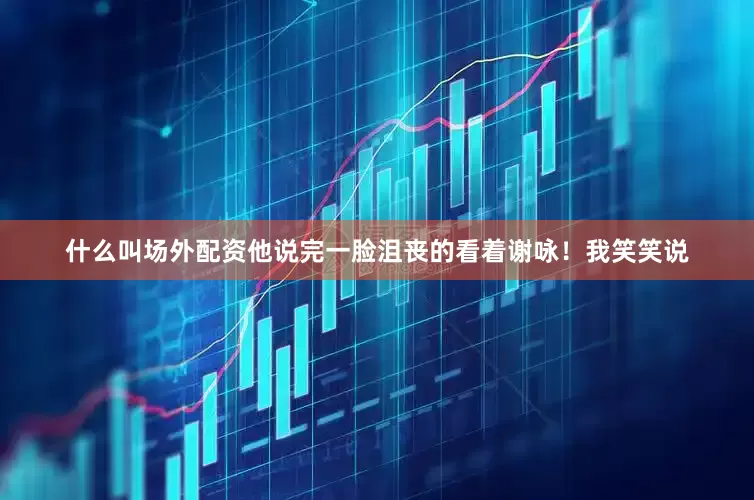 什么叫场外配资他说完一脸沮丧的看着谢咏！我笑笑说