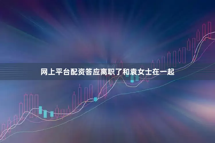 网上平台配资答应离职了和袁女士在一起