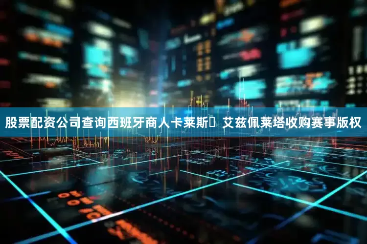 股票配资公司查询西班牙商人卡莱斯・艾兹佩莱塔收购赛事版权