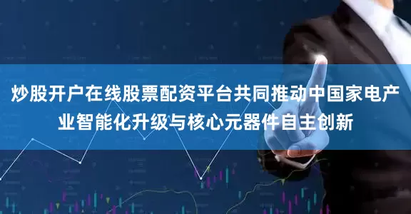 炒股开户在线股票配资平台共同推动中国家电产业智能化升级与核心元器件自主创新