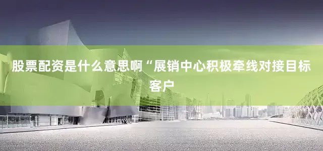 股票配资是什么意思啊“展销中心积极牵线对接目标客户