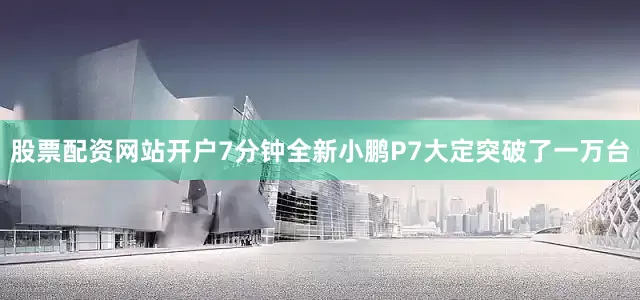 股票配资网站开户7分钟全新小鹏P7大定突破了一万台