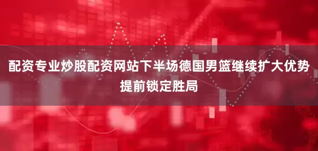 配资专业炒股配资网站下半场德国男篮继续扩大优势提前锁定胜局