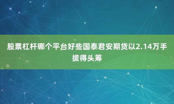股票杠杆哪个平台好些国泰君安期货以2.14万手拔得头筹