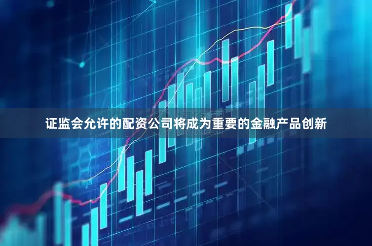 证监会允许的配资公司将成为重要的金融产品创新