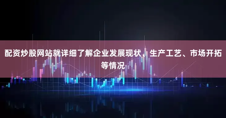 配资炒股网站就详细了解企业发展现状、生产工艺、市场开拓等情况