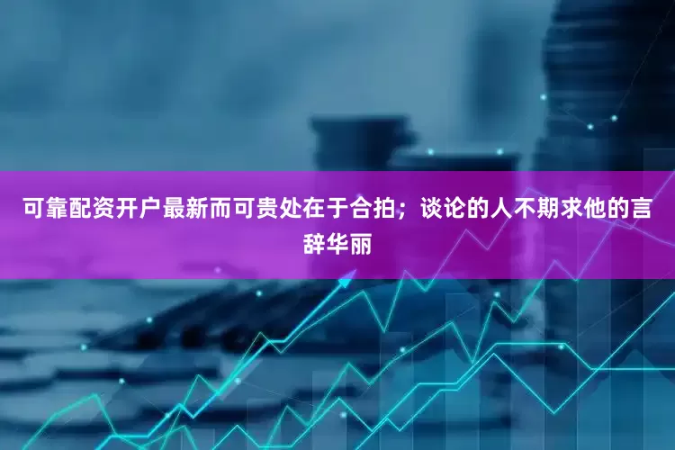 可靠配资开户最新而可贵处在于合拍；谈论的人不期求他的言辞华丽