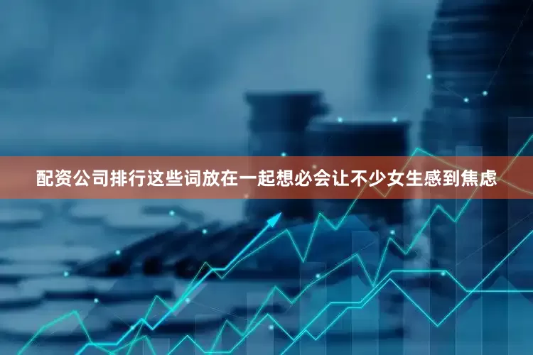 配资公司排行这些词放在一起想必会让不少女生感到焦虑